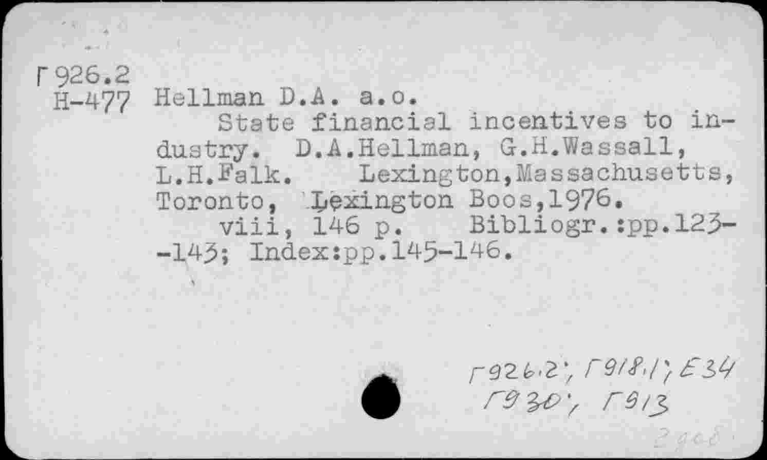 ﻿r926.2
H-477 Hellman D.A. a.o.
State financial incentives to industry. D.A.Hellman, G.H.Wassail, L.H.Falk. Lexington,Massachusetts, Toronto, Lexington Boos,1976.
viii, 146 p. Bibliogr.:pp.l25--145; Indexspp.145-146.
/-92^2;
rs/2>
, 2. a <^ \